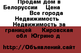 Продам дом в Белоруссии  › Цена ­ 1 300 000 - Все города Недвижимость » Недвижимость за границей   . Кировская обл.,Югрино д.
